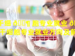干细 🐶 胞专业就业 🕷 方向（干细胞专业就业方向及前景）